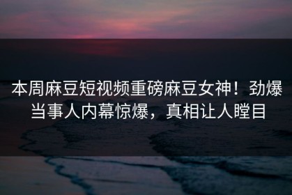 本周麻豆短视频重磅麻豆女神！劲爆当事人内幕惊爆，真相让人瞠目