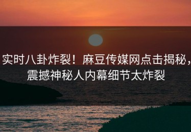 实时八卦炸裂！麻豆传媒网点击揭秘，震撼神秘人内幕细节太炸裂