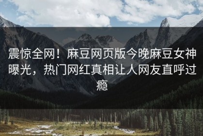 震惊全网！麻豆网页版今晚麻豆女神曝光，热门网红真相让人网友直呼过瘾