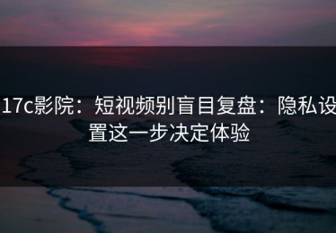 17c影院：短视频别盲目复盘：隐私设置这一步决定体验