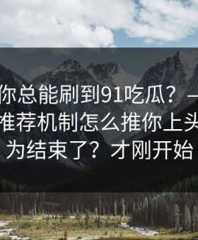 为什么你总能刷到91吃瓜？——背后是平台推荐机制怎么推你上头 · 你以为结束了？才刚开始