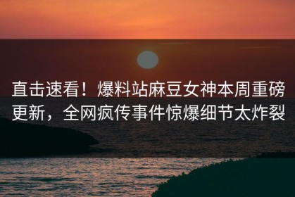 直击速看！爆料站麻豆女神本周重磅更新，全网疯传事件惊爆细节太炸裂