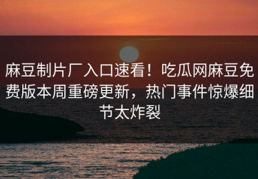 麻豆制片厂入口速看！吃瓜网麻豆免费版本周重磅更新，热门事件惊爆细节太炸裂