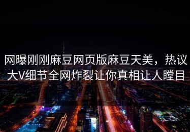 网曝刚刚麻豆网页版麻豆天美，热议大V细节全网炸裂让你真相让人瞠目