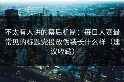 不太有人讲的幕后机制：每日大赛最常见的标题党投放伪装长什么样（建议收藏）