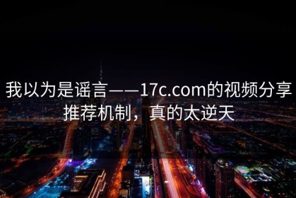 我以为是谣言——17c.com的视频分享推荐机制，真的太逆天