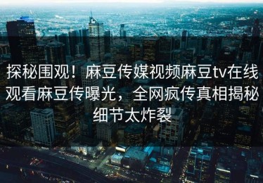 探秘围观！麻豆传媒视频麻豆tv在线观看麻豆传曝光，全网疯传真相揭秘细节太炸裂