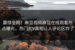 震惊全网！麻豆视频麻豆在线观看热点曝光，热门大V真相让人评论区炸了