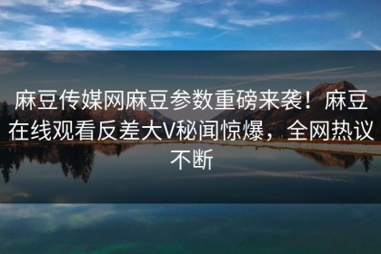 麻豆传媒网麻豆参数重磅来袭！麻豆在线观看反差大V秘闻惊爆，全网热议不断