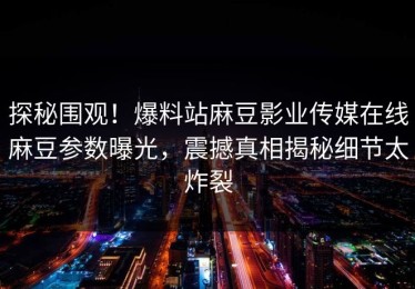 探秘围观！爆料站麻豆影业传媒在线麻豆参数曝光，震撼真相揭秘细节太炸裂