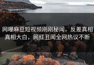 网曝麻豆短视频刚刚秘闻，反差真相真相大白，网红丑闻全网热议不断