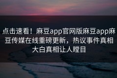 点击速看！麻豆app官网版麻豆app麻豆传媒在线重磅更新，热议事件真相大白真相让人瞠目