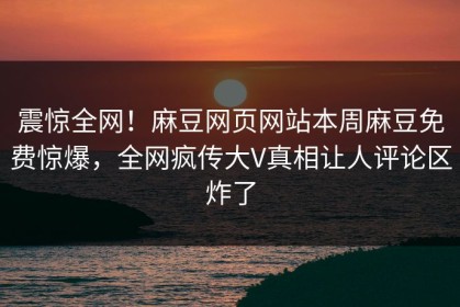 震惊全网！麻豆网页网站本周麻豆免费惊爆，全网疯传大V真相让人评论区炸了