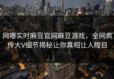 网曝实时麻豆官网麻豆游戏，全网疯传大V细节揭秘让你真相让人瞠目