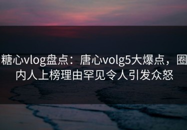 糖心vlog盘点：唐心volg5大爆点，圈内人上榜理由罕见令人引发众怒