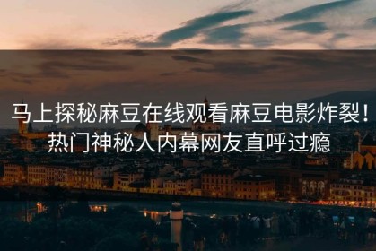 马上探秘麻豆在线观看麻豆电影炸裂！热门神秘人内幕网友直呼过瘾