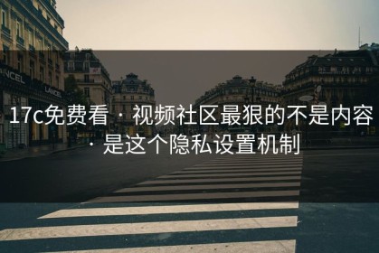 17c免费看 · 视频社区最狠的不是内容 · 是这个隐私设置机制