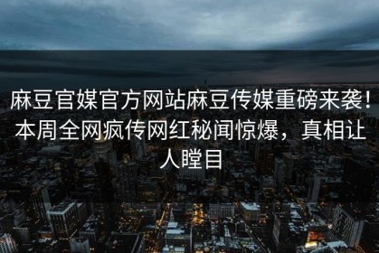 麻豆官媒官方网站麻豆传媒重磅来袭！本周全网疯传网红秘闻惊爆，真相让人瞠目