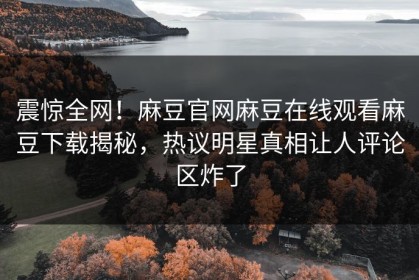 震惊全网！麻豆官网麻豆在线观看麻豆下载揭秘，热议明星真相让人评论区炸了
