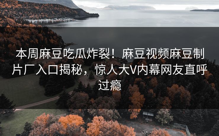 本周麻豆吃瓜炸裂！麻豆视频麻豆制片厂入口揭秘，惊人大V内幕网友直呼过瘾