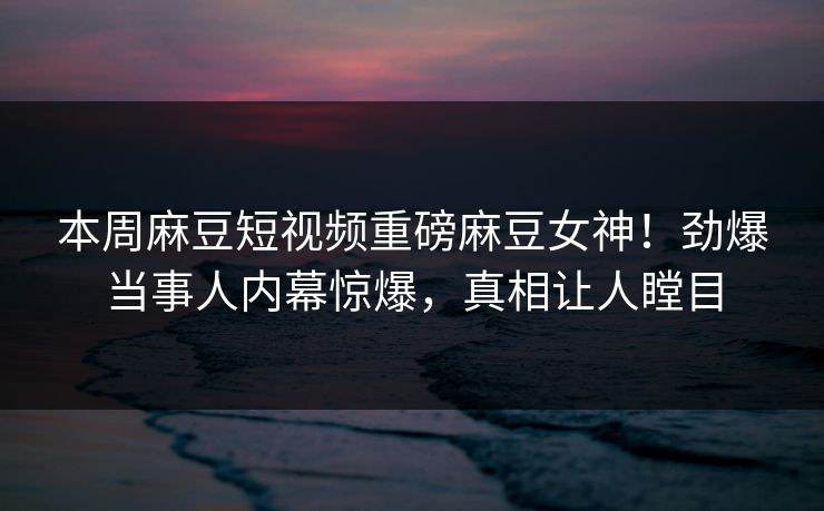 本周麻豆短视频重磅麻豆女神！劲爆当事人内幕惊爆，真相让人瞠目