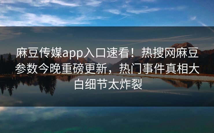 麻豆传媒app入口速看！热搜网麻豆参数今晚重磅更新，热门事件真相大白细节太炸裂