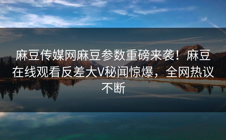 麻豆传媒网麻豆参数重磅来袭！麻豆在线观看反差大V秘闻惊爆，全网热议不断