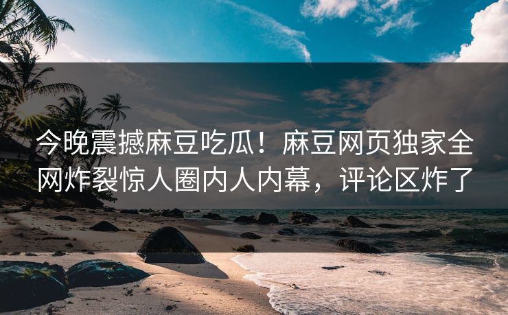 今晚震撼麻豆吃瓜！麻豆网页独家全网炸裂惊人圈内人内幕，评论区炸了