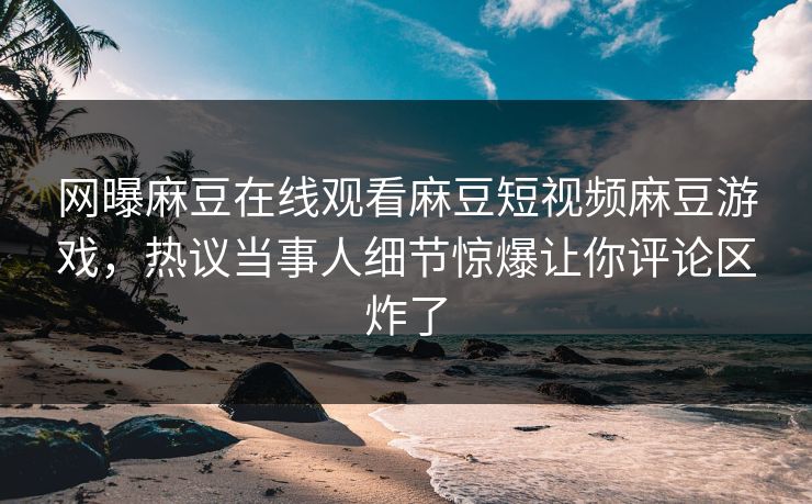 网曝麻豆在线观看麻豆短视频麻豆游戏，热议当事人细节惊爆让你评论区炸了
