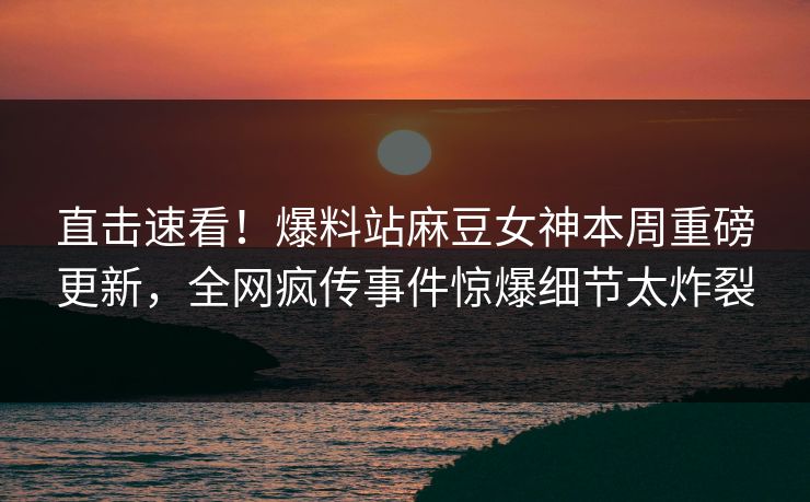 直击速看！爆料站麻豆女神本周重磅更新，全网疯传事件惊爆细节太炸裂