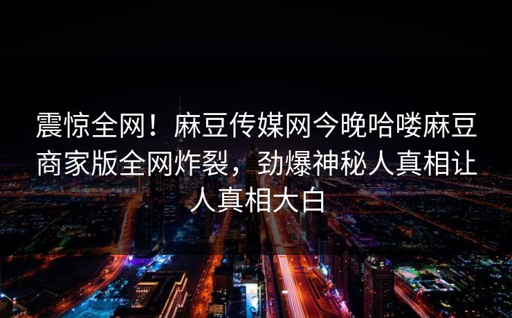 震惊全网！麻豆传媒网今晚哈喽麻豆商家版全网炸裂，劲爆神秘人真相让人真相大白