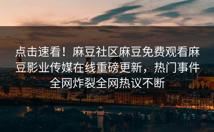 点击速看！麻豆社区麻豆免费观看麻豆影业传媒在线重磅更新，热门事件全网炸裂全网热议不断