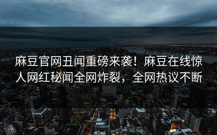 麻豆官网丑闻重磅来袭！麻豆在线惊人网红秘闻全网炸裂，全网热议不断