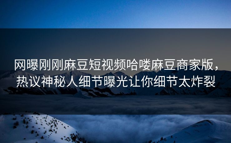 网曝刚刚麻豆短视频哈喽麻豆商家版，热议神秘人细节曝光让你细节太炸裂