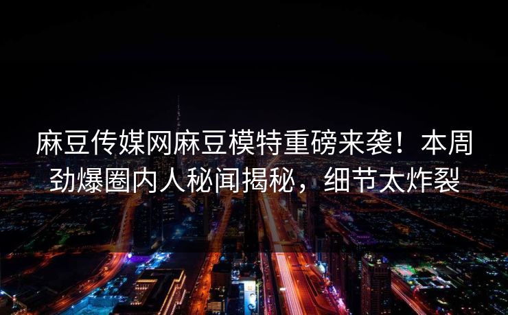 麻豆传媒网麻豆模特重磅来袭！本周劲爆圈内人秘闻揭秘，细节太炸裂