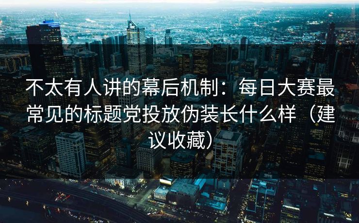 不太有人讲的幕后机制：每日大赛最常见的标题党投放伪装长什么样（建议收藏）