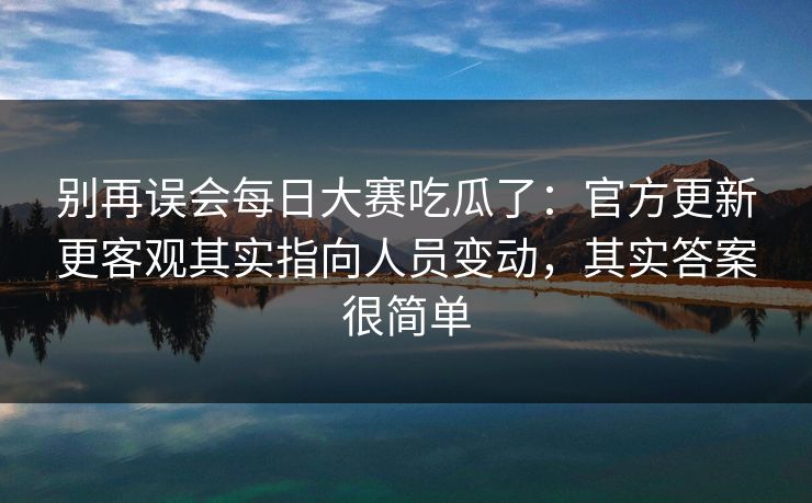 别再误会每日大赛吃瓜了:官方更新更客观其实指向人员变动,其实答案很简单 别再误会每日大赛吃瓜了:官方更新更客观其实指向人员变动,其实答案很简单