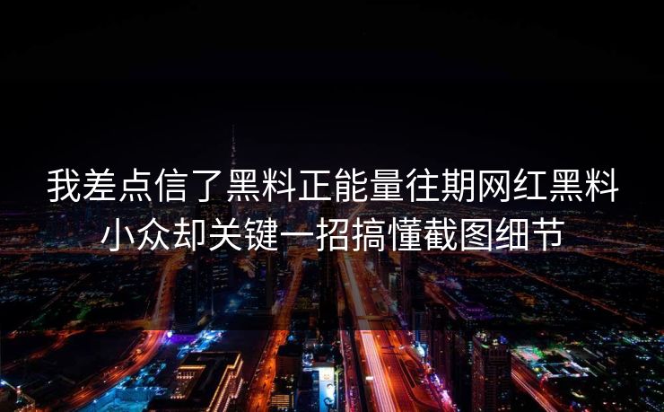 我差点信了黑料正能量往期网红黑料小众却关键一招搞懂截图细节
