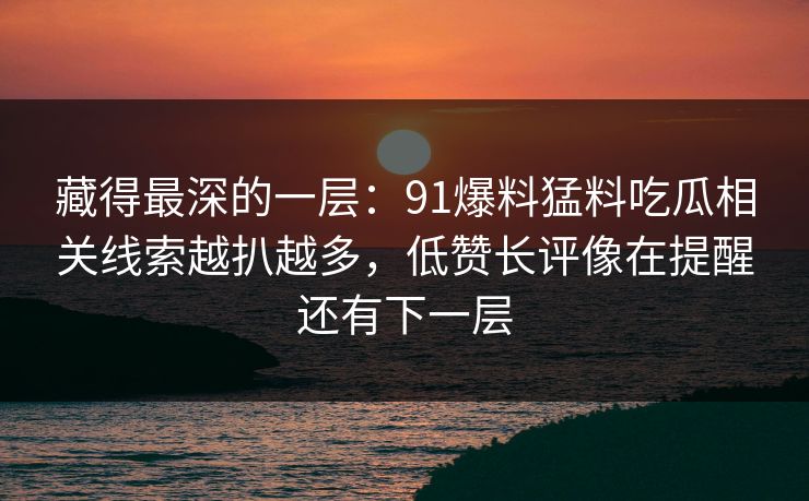 藏得最深的一层：91爆料猛料吃瓜相关线索越扒越多，低赞长评像在提醒还有下一层