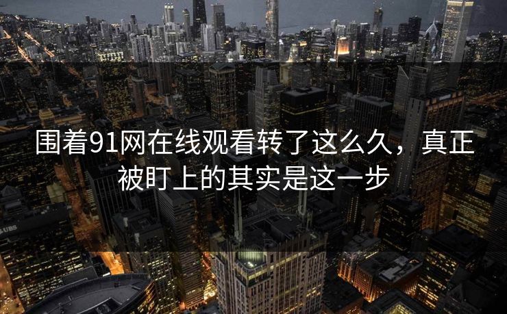 围着91网在线观看转了这么久，真正被盯上的其实是这一步