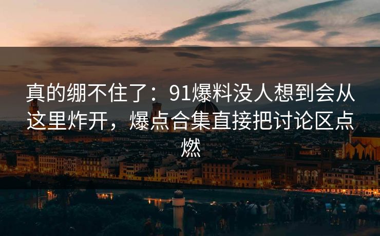 真的绷不住了：91爆料没人想到会从这里炸开，爆点合集直接把讨论区点燃